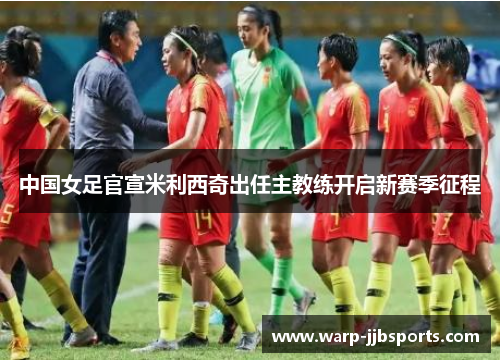 中国女足官宣米利西奇出任主教练开启新赛季征程 中国女足官宣米利西奇出任主教练开启新赛季征程