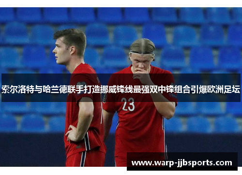 索尔洛特与哈兰德联手打造挪威锋线最强双中锋组合引爆欧洲足坛