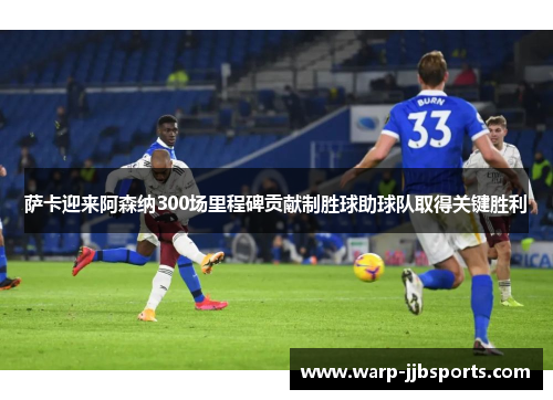 萨卡迎来阿森纳300场里程碑贡献制胜球助球队取得关键胜利