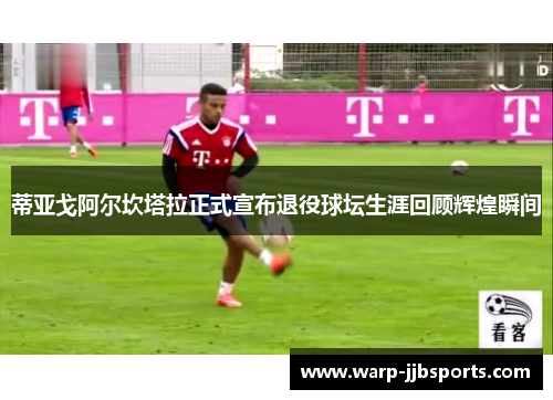 蒂亚戈阿尔坎塔拉正式宣布退役球坛生涯回顾辉煌瞬间